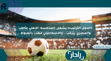 «جدول الترتيب» يشعل المنافسة: الأهلي يتأهب والمصري يترقب.. والإسماعيلي مهدد بالهبوط